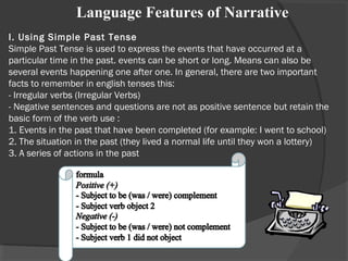 I. Using Simple Past Tense
Simple Past Tense is used to express the events that have occurred at a
particular time in the past. events can be short or long. Means can also be
several events happening one after one. In general, there are two important
facts to remember in english tenses this:
- Irregular verbs (Irregular Verbs)
- Negative sentences and questions are not as positive sentence but retain the
basic form of the verb use :
1. Events in the past that have been completed (for example: I went to school)
2. The situation in the past (they lived a normal life until they won a lottery)
3. A series of actions in the past
     Language Features of Narrative
 