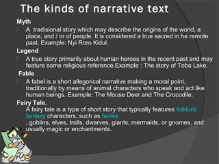    The kinds of narrative text
Myth
 A  tradisional story which may describe the origins of the world, a 
place, and / or of people. It is considered a true sacred in he remote 
past. Example: Nyi Roro Kidul.
Legend
 A true story primarily about human heroes in the recent past and may 
feature some religious reference.Example : The story of Toba Lake.
Fable
 A fabel is a short allegorical narrative making a moral point, 
traditionally by means of animal characters who speak and act like 
human beings. Example: The Mouse Deer and The Crocodile.
Fairy Tale.
A fairy tale is a type of short story that typically features folkloric 
fantasy characters, such as fairies
, goblins, elves, trolls, dwarves, giants, mermaids, or gnomes, and 
usually magic or enchantments.

 