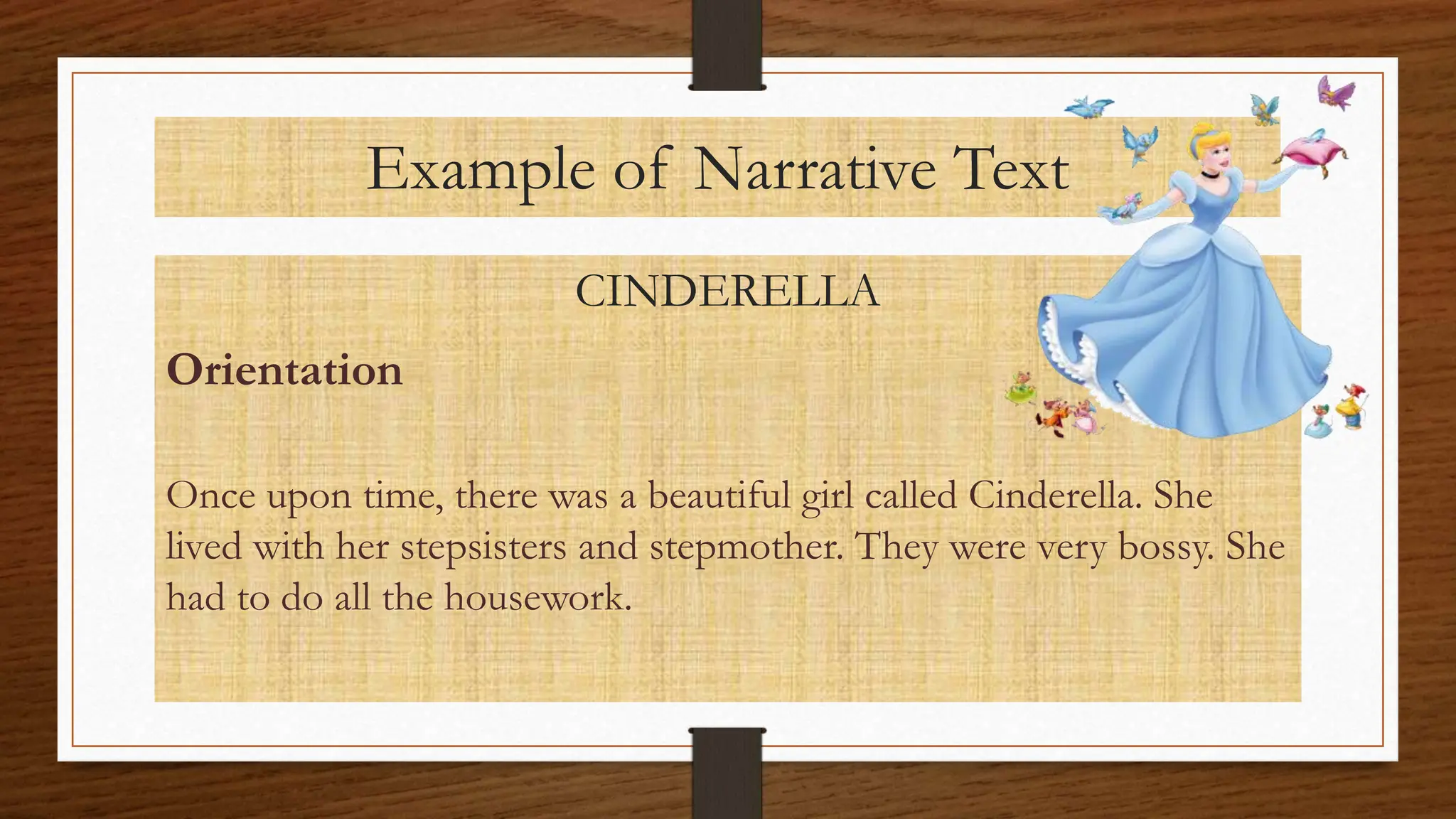 Example of Narrative Text
CINDERELLA
Orientation
Once upon time, there was a beautiful girl called Cinderella. She
lived with her stepsisters and stepmother. They were very bossy. She
had to do all the housework.
 