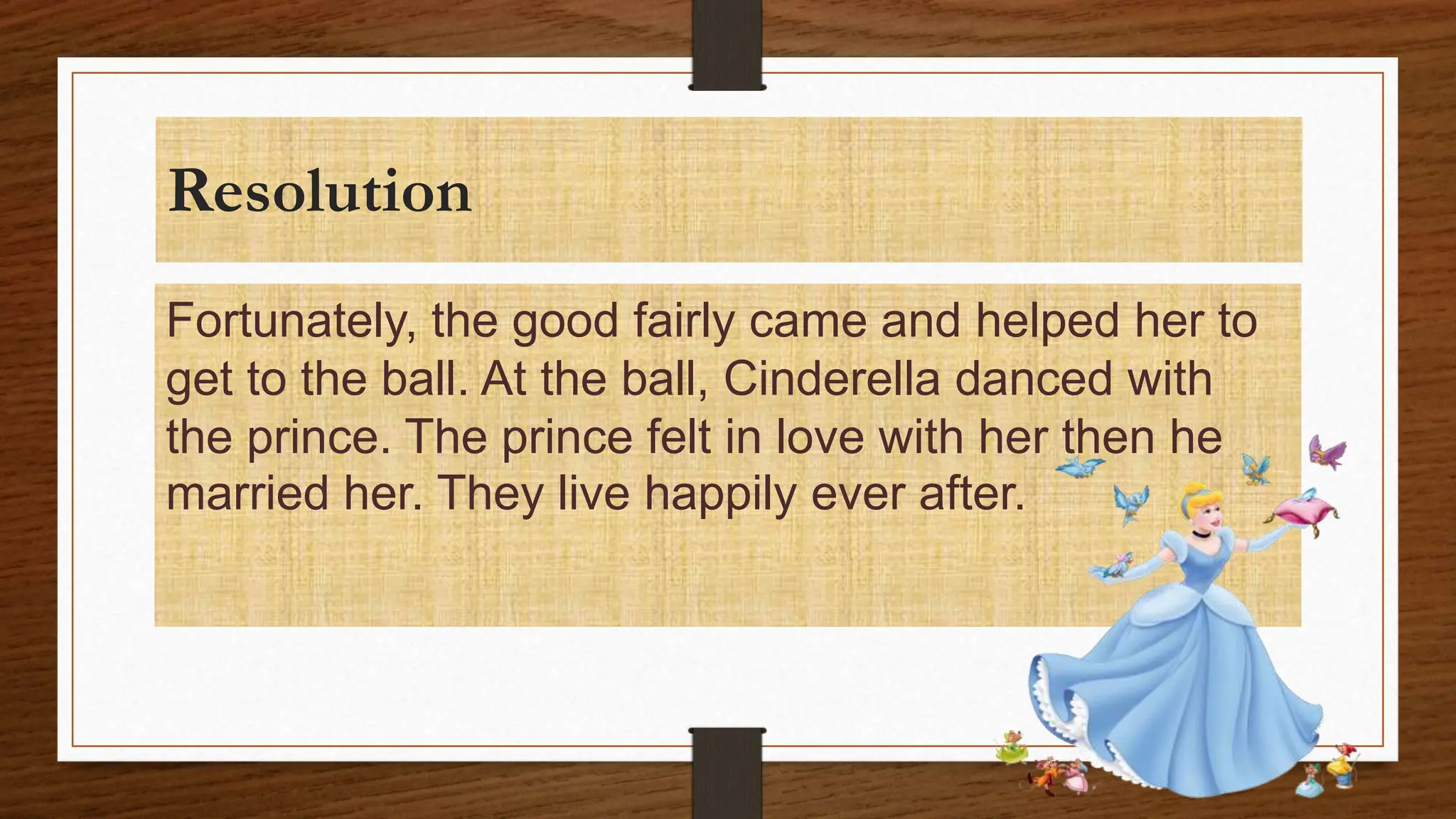 Resolution
Fortunately, the good fairly came and helped her to
get to the ball. At the ball, Cinderella danced with
the prince. The prince felt in love with her then he
married her. They live happily ever after.
 