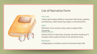 A fairy tale involves folkloric characters like fairies, goblins,
and dwarves, often featuring magic or enchantments.
Fairy tale
Definition of an ancient story used to explain life’s
mysteries.
Myth
Science fiction is that class of prose narrative treating of a
situation that could not arise in the world we know.
Science fiction
Biography
A biography is a written record of someone else's life.
List of Narrative Form
 