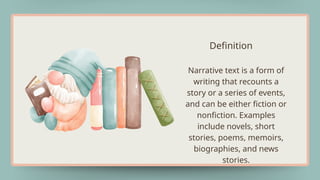 Definition
Narrative text is a form of
writing that recounts a
story or a series of events,
and can be either fiction or
nonfiction. Examples
include novels, short
stories, poems, memoirs,
biographies, and news
stories.
 