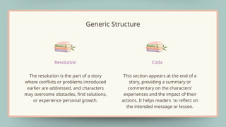 The resolution is the part of a story
where conflicts or problems introduced
earlier are addressed, and characters
may overcome obstacles, find solutions,
or experience personal growth.
Resolution
This section appears at the end of a
story, providing a summary or
commentary on the characters'
experiences and the impact of their
actions. It helps readers to reflect on
the intended message or lesson.
Coda
Generic Structure
 