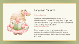 Language Features
Adjectives modify nouns by providing more
information about them, including color, shape, size,
and characteristics. They help create a more vivid and
detailed story in narrative text.
Using adjectives
Noun phrases in narrative texts provide more
detailed descriptions, highlight specific parts of
characters or settings, and explain complex ideas
concisely.
Using noun phrases
 