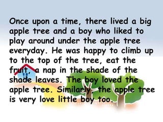 Once upon a time, there lived a big apple tree and a boy who liked to play around under the apple tree everyday. He was happy to climb up to the top of the tree, eat the fruit, a nap in the shade of the shade leaves. The boy loved the apple tree. Similarly, the apple tree is very love little boy too.