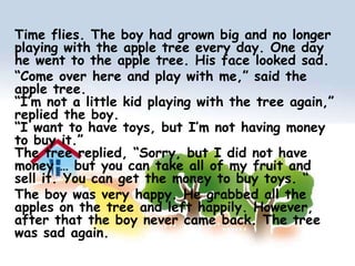 Time flies. The boy had grown big and no longer playing with the apple tree every day. One day he went to the apple tree. His face looked sad.“Come over here and play with me,” said the apple tree.“I’m not a little kid playing with the tree again,” replied the boy.“I want to have toys, but I’m not having money to buy it.”The tree replied, “Sorry, but I did not have money … but you can take all of my fruit and sell it. You can get the money to buy toys. “The boy was very happy. He grabbed all the apples on the tree and left happily. However, after that the boy never came back. The tree was sad again.