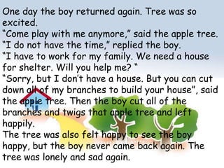 One day the boy returned again. Tree was so excited.“Come play with me anymore,” said the apple tree.“I do not have the time,” replied the boy.“I have to work for my family. We need a house for shelter. Will you help me? ““Sorry, but I don’t have a house. But you can cut down all of my branches to build your house”, said the apple tree. Then the boy cut all of the branches and twigs that apple tree and left happily.The tree was also felt happy to see the boy happy, but the boy never came back again. The tree was lonely and sad again.