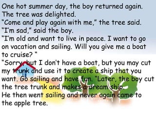 One hot summer day, the boy returned again. The tree was delighted.“Come and play again with me,” the tree said.“I’m sad,” said the boy.“I’m old and want to live in peace. I want to go on vacation and sailing. Will you give me a boat to cruise? ““Sorry, but I don’t have a boat, but you may cut my trunk and use it to create a ship that you want. Go sailing and have fun. “Later, the boy cut the tree trunk and makes a dream ship.He then went sailing and never again came to the apple tree.