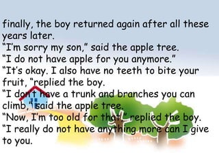 finally, the boy returned again after all these years later.“I’m sorry my son,” said the apple tree.“I do not have apple for you anymore.”“It’s okay. I also have no teeth to bite your fruit, “replied the boy.“I don’t have a trunk and branches you can climb,” said the apple tree.“Now, I’m too old for that,” replied the boy.“I really do not have anything more can I give to you. 