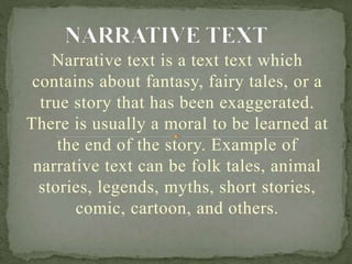 Narrative text is a text text which
contains about fantasy, fairy tales, or a
true story that has been exaggerated.
There is usually a moral to be learned at
the end of the story. Example of
narrative text can be folk tales, animal
stories, legends, myths, short stories,
comic, cartoon, and others.
 