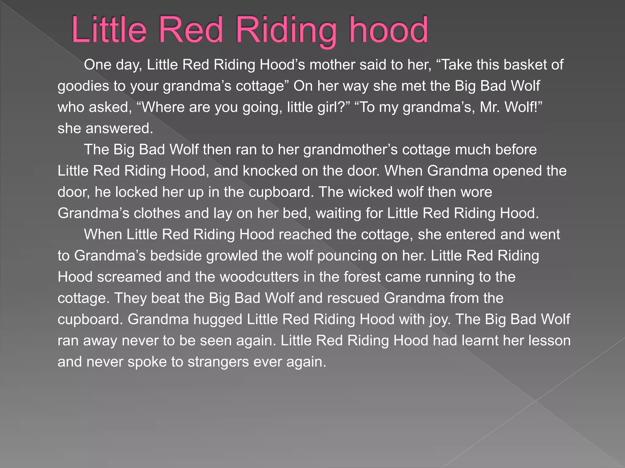 One day, Little Red Riding Hood’s mother said to her, “Take this basket of
goodies to your grandma’s cottage” On her way she met the Big Bad Wolf
who asked, “Where are you going, little girl?” “To my grandma’s, Mr. Wolf!”
she answered.
The Big Bad Wolf then ran to her grandmother’s cottage much before
Little Red Riding Hood, and knocked on the door. When Grandma opened the
door, he locked her up in the cupboard. The wicked wolf then wore
Grandma’s clothes and lay on her bed, waiting for Little Red Riding Hood.
When Little Red Riding Hood reached the cottage, she entered and went
to Grandma’s bedside growled the wolf pouncing on her. Little Red Riding
Hood screamed and the woodcutters in the forest came running to the
cottage. They beat the Big Bad Wolf and rescued Grandma from the
cupboard. Grandma hugged Little Red Riding Hood with joy. The Big Bad Wolf
ran away never to be seen again. Little Red Riding Hood had learnt her lesson
and never spoke to strangers ever again.
