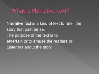 Narrative text is a kind of text to retell the
story that past tense.
The purpose of the text is to
entertain or to amuse the readers or
Listeners about the story.
 