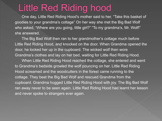 One day, Little Red Riding Hood’s mother said to her, “Take this basket of
goodies to your grandma’s cottage” On her way she met the Big Bad Wolf
who asked, “Where are you going, little girl?” “To my grandma’s, Mr. Wolf!”
she answered.
The Big Bad Wolf then ran to her grandmother’s cottage much before
Little Red Riding Hood, and knocked on the door. When Grandma opened the
door, he locked her up in the cupboard. The wicked wolf then wore
Grandma’s clothes and lay on her bed, waiting for Little Red Riding Hood.
When Little Red Riding Hood reached the cottage, she entered and went
to Grandma’s bedside growled the wolf pouncing on her. Little Red Riding
Hood screamed and the woodcutters in the forest came running to the
cottage. They beat the Big Bad Wolf and rescued Grandma from the
cupboard. Grandma hugged Little Red Riding Hood with joy. The Big Bad Wolf
ran away never to be seen again. Little Red Riding Hood had learnt her lesson
and never spoke to strangers ever again.
 