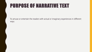 PURPOSE OF NARRATIVE TEXT
To amuse or entertain the readers with actual or imaginary experiences in different
ways
 