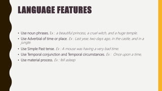 LANGUAGE FEATURES
• Use noun phrases. Ex : a beautiful princess, a cruel witch, and a huge temple.
• Use Adverbial of time or place. Ex : Last year, two days ago, in the castle, and in a
jungle.
• Use Simple Past tense. Ex : A mouse was having a very bad time.
• Use Temporal conjunction and Temporal circumstances. Ex : Once upon a time,
• Use material process. Ex : fell asleep
 