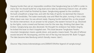 Dayang Sumbi then set an impossible condition that Sangkuriang has to fulfill in order to
marry her: he should build her a big boat and a lake by damming Citarum river, all within
one night, and it shall be finished by dawn. Sangkuriang agreed to the condition.
He built a boatfrom a large tree, and with the help of spirits, he dammed the Citarum
river with landslides. The water eventually rose and filled the plain, turning it into a lake.
When dawn was near, he was almost ready. Dayang Sumbi realized this, so she prayed
for divine intervention. As an answer to her prayers, the eastern horizon lit up. Deceived
by the lights, cocks crowed and farmers rose for the new day, thinking that dawn has
broken. Sangkuriang was also deceived. He thought his endeavor has failed. Angrily,
he kicked the boat so that it toppled over. This boat became Tangkuban Parahu
mountain (tangkuban means upside down, and parahu means boat). The pile of leftover
woods became Mt. Burangrang, and the rest of the big tree became Mt. Bukit Tunggul.
The lake became lake Bandung (which literally means ‘dam’).
(Source: http://www.indonesiatogo.com/2009/07/04/the-legend-of-sangkuriang/)
 