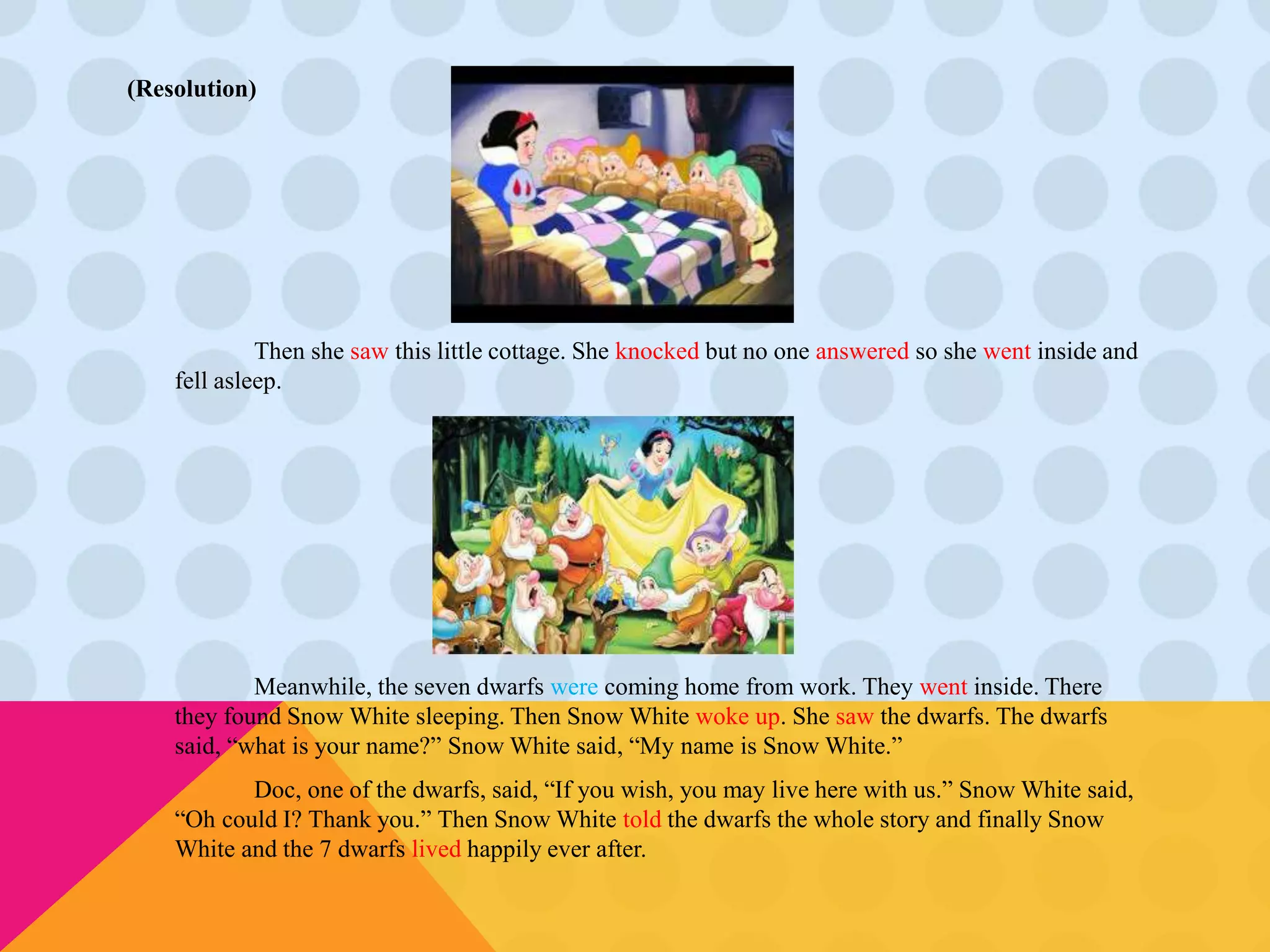 (Resolution) 
Then she saw this little cottage. She knocked but no one answered so she went inside and 
fell asleep. 
Meanwhile, the seven dwarfs were coming home from work. They went inside. There 
they found Snow White sleeping. Then Snow White woke up. She saw the dwarfs. The dwarfs 
said, “what is your name?” Snow White said, “My name is Snow White.” 
Doc, one of the dwarfs, said, “If you wish, you may live here with us.” Snow White said, 
“Oh could I? Thank you.” Then Snow White told the dwarfs the whole story and finally Snow 
White and the 7 dwarfs lived happily ever after. 
 