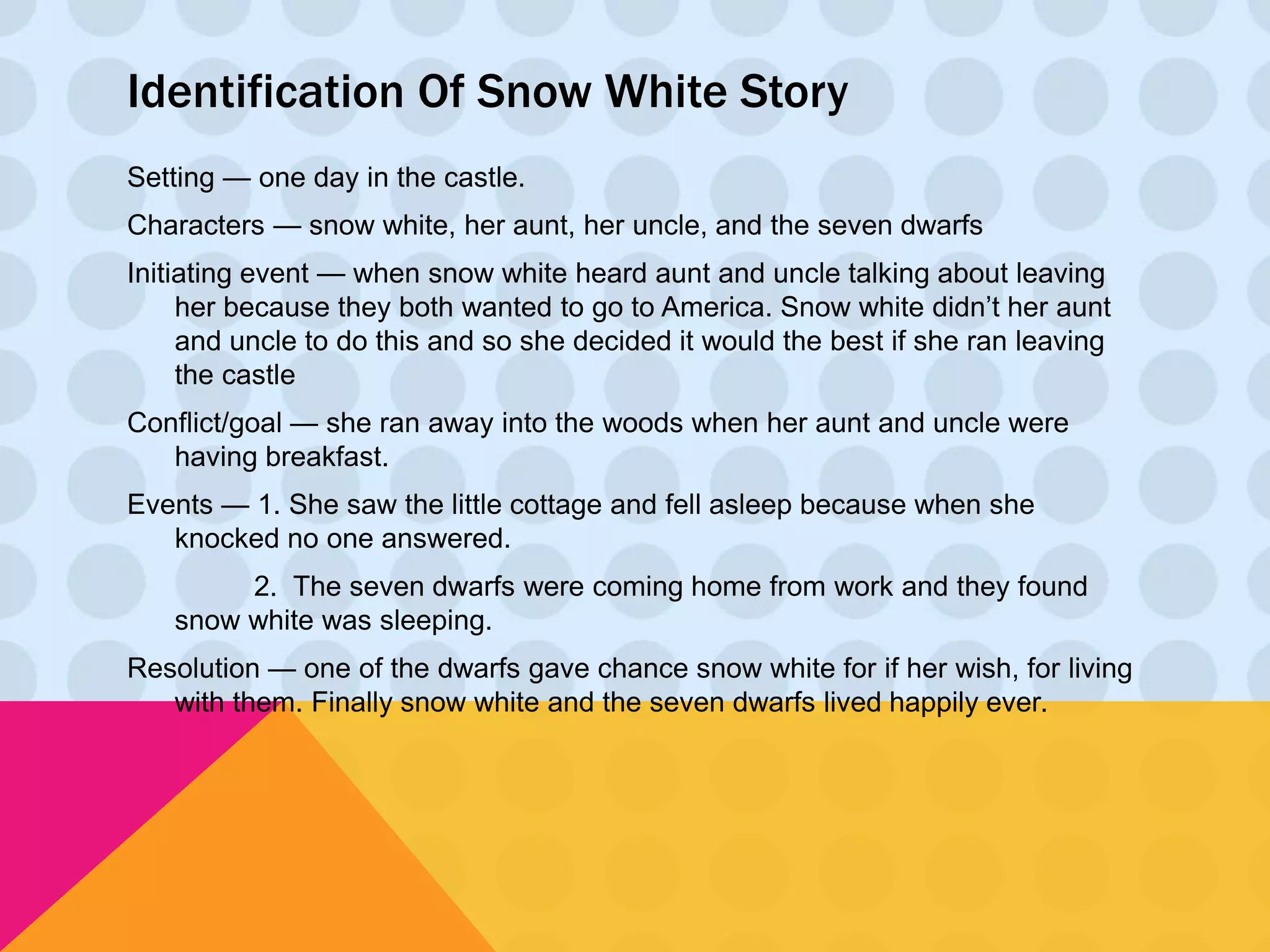Identification Of Snow White Story 
Setting — one day in the castle. 
Characters — snow white, her aunt, her uncle, and the seven dwarfs 
Initiating event — when snow white heard aunt and uncle talking about leaving 
her because they both wanted to go to America. Snow white didn’t her aunt 
and uncle to do this and so she decided it would the best if she ran leaving 
the castle 
Conflict/goal — she ran away into the woods when her aunt and uncle were 
having breakfast. 
Events — 1. She saw the little cottage and fell asleep because when she 
knocked no one answered. 
2. The seven dwarfs were coming home from work and they found 
snow white was sleeping. 
Resolution — one of the dwarfs gave chance snow white for if her wish, for living 
with them. Finally snow white and the seven dwarfs lived happily ever. 
 