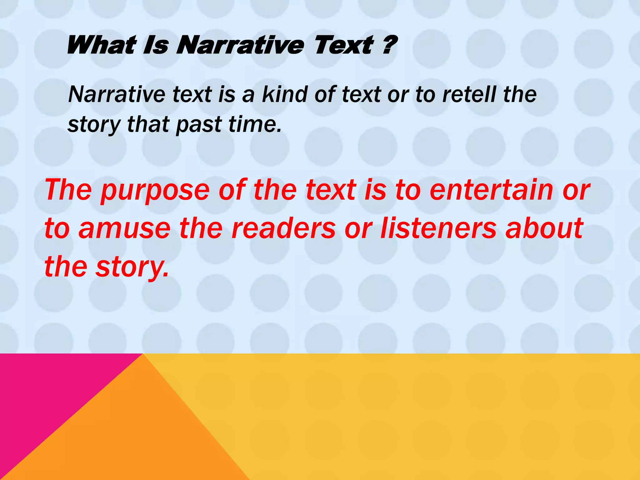 What Is Narrative Text ? 
Narrative text is a kind of text or to retell the 
story that past time. 
The purpose of the text is to entertain or 
to amuse the readers or listeners about 
the story. 
 