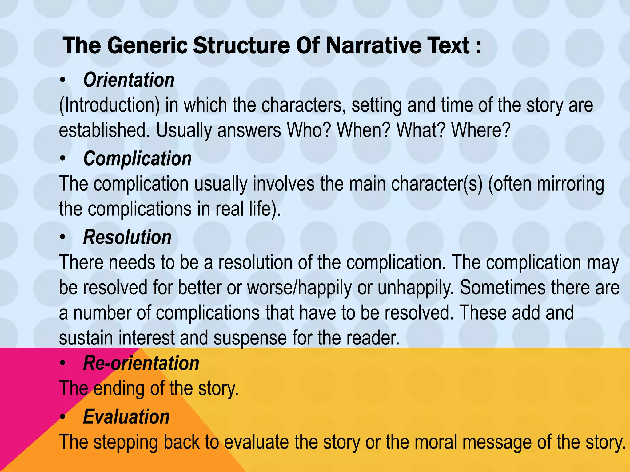 The Generic Structure Of Narrative Text : 
• Orientation 
(Introduction) in which the characters, setting and time of the story are 
established. Usually answers Who? When? What? Where? 
• Complication 
The complication usually involves the main character(s) (often mirroring 
the complications in real life). 
• Resolution 
There needs to be a resolution of the complication. The complication may 
be resolved for better or worse/happily or unhappily. Sometimes there are 
a number of complications that have to be resolved. These add and 
sustain interest and suspense for the reader. 
• Re-orientation 
The ending of the story. 
• Evaluation 
The stepping back to evaluate the story or the moral message of the story. 
 
