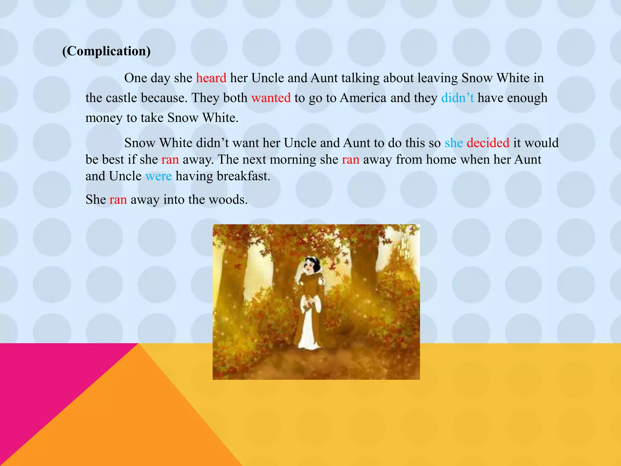 (Complication) 
One day she heard her Uncle and Aunt talking about leaving Snow White in 
the castle because. They both wanted to go to America and they didn’t have enough 
money to take Snow White. 
Snow White didn’t want her Uncle and Aunt to do this so she decided it would 
be best if she ran away. The next morning she ran away from home when her Aunt 
and Uncle were having breakfast. 
She ran away into the woods. 
 