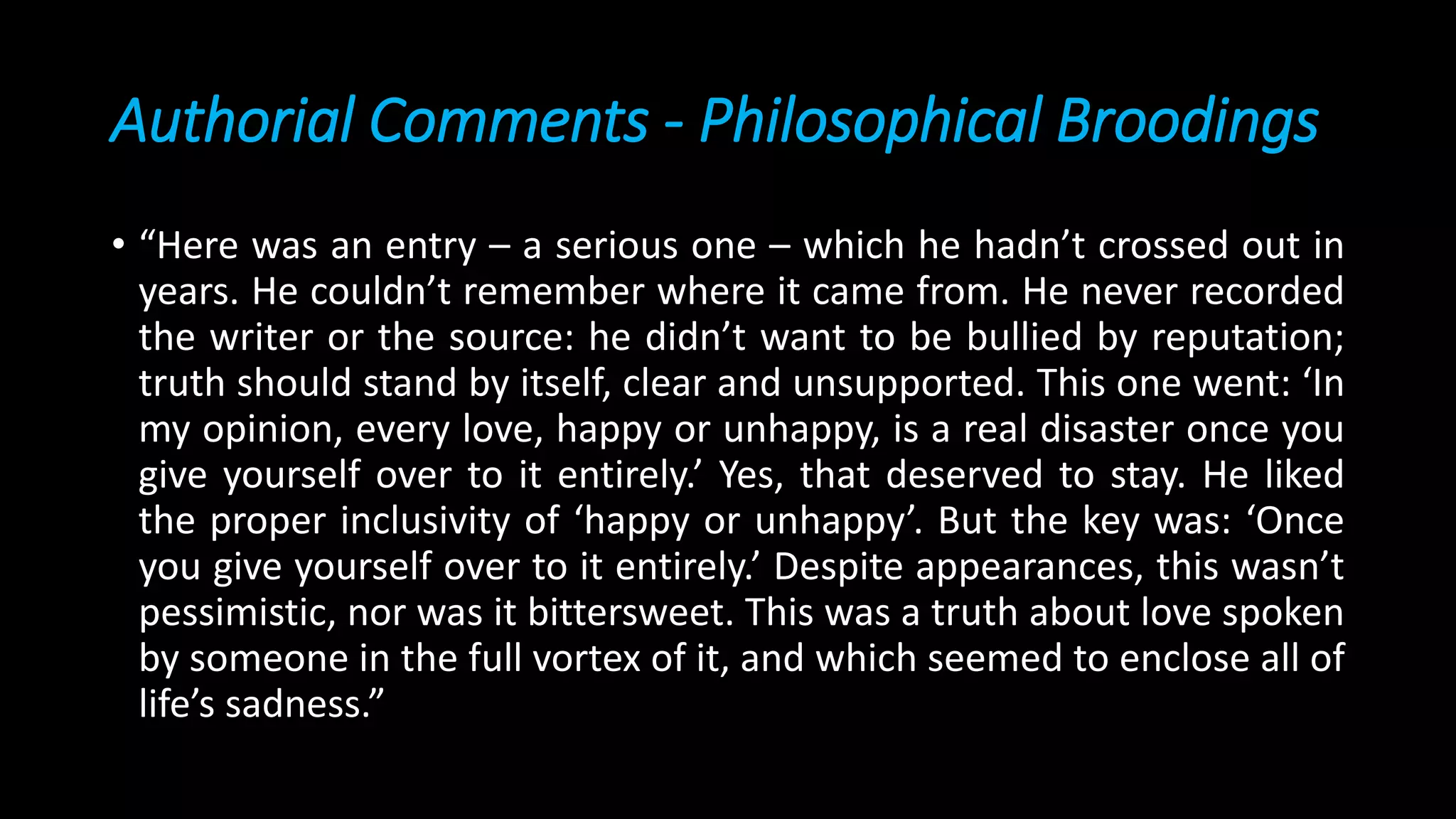 Authorial Comments - Philosophical Broodings
• “Here was an entry – a serious one – which he hadn’t crossed out in
years. He couldn’t remember where it came from. He never recorded
the writer or the source: he didn’t want to be bullied by reputation;
truth should stand by itself, clear and unsupported. This one went: ‘In
my opinion, every love, happy or unhappy, is a real disaster once you
give yourself over to it entirely.’ Yes, that deserved to stay. He liked
the proper inclusivity of ‘happy or unhappy’. But the key was: ‘Once
you give yourself over to it entirely.’ Despite appearances, this wasn’t
pessimistic, nor was it bittersweet. This was a truth about love spoken
by someone in the full vortex of it, and which seemed to enclose all of
life’s sadness.”
 