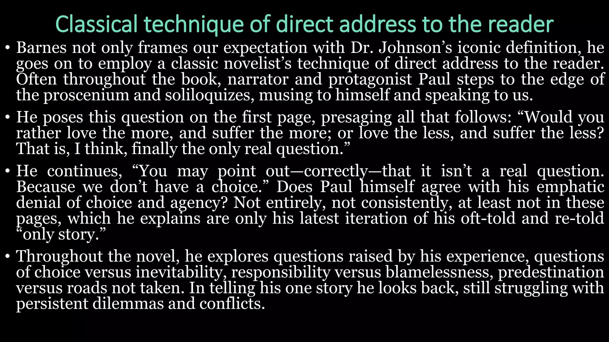 Classical technique of direct address to the reader
• Barnes not only frames our expectation with Dr. Johnson’s iconic definition, he
goes on to employ a classic novelist’s technique of direct address to the reader.
Often throughout the book, narrator and protagonist Paul steps to the edge of
the proscenium and soliloquizes, musing to himself and speaking to us.
• He poses this question on the first page, presaging all that follows: “Would you
rather love the more, and suffer the more; or love the less, and suffer the less?
That is, I think, finally the only real question.”
• He continues, “You may point out—correctly—that it isn’t a real question.
Because we don’t have a choice.” Does Paul himself agree with his emphatic
denial of choice and agency? Not entirely, not consistently, at least not in these
pages, which he explains are only his latest iteration of his oft-told and re-told
“only story.”
• Throughout the novel, he explores questions raised by his experience, questions
of choice versus inevitability, responsibility versus blamelessness, predestination
versus roads not taken. In telling his one story he looks back, still struggling with
persistent dilemmas and conflicts.
 