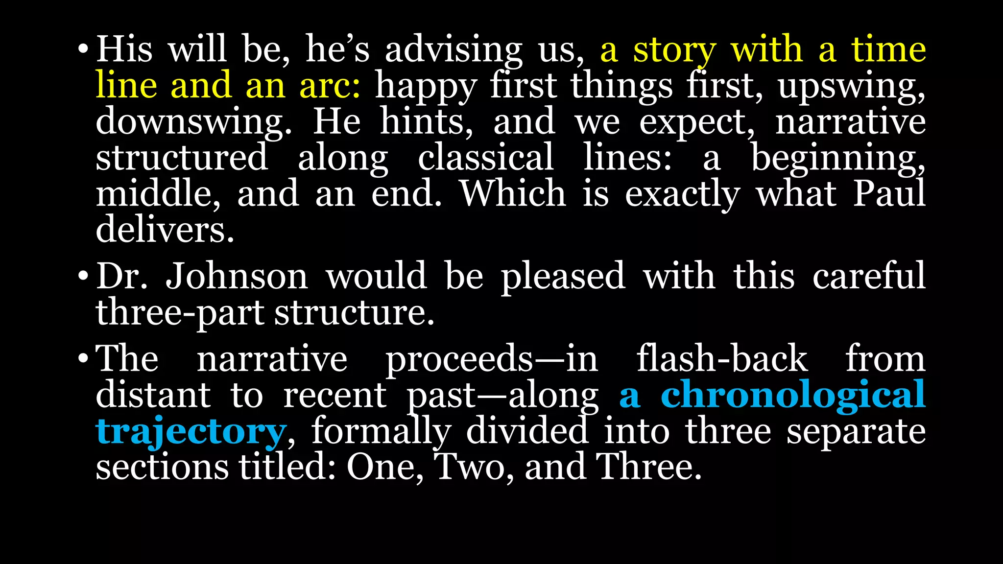 • His will be, he’s advising us, a story with a time
line and an arc: happy first things first, upswing,
downswing. He hints, and we expect, narrative
structured along classical lines: a beginning,
middle, and an end. Which is exactly what Paul
delivers.
• Dr. Johnson would be pleased with this careful
three-part structure.
• The narrative proceeds—in flash-back from
distant to recent past—along a chronological
trajectory, formally divided into three separate
sections titled: One, Two, and Three.
 