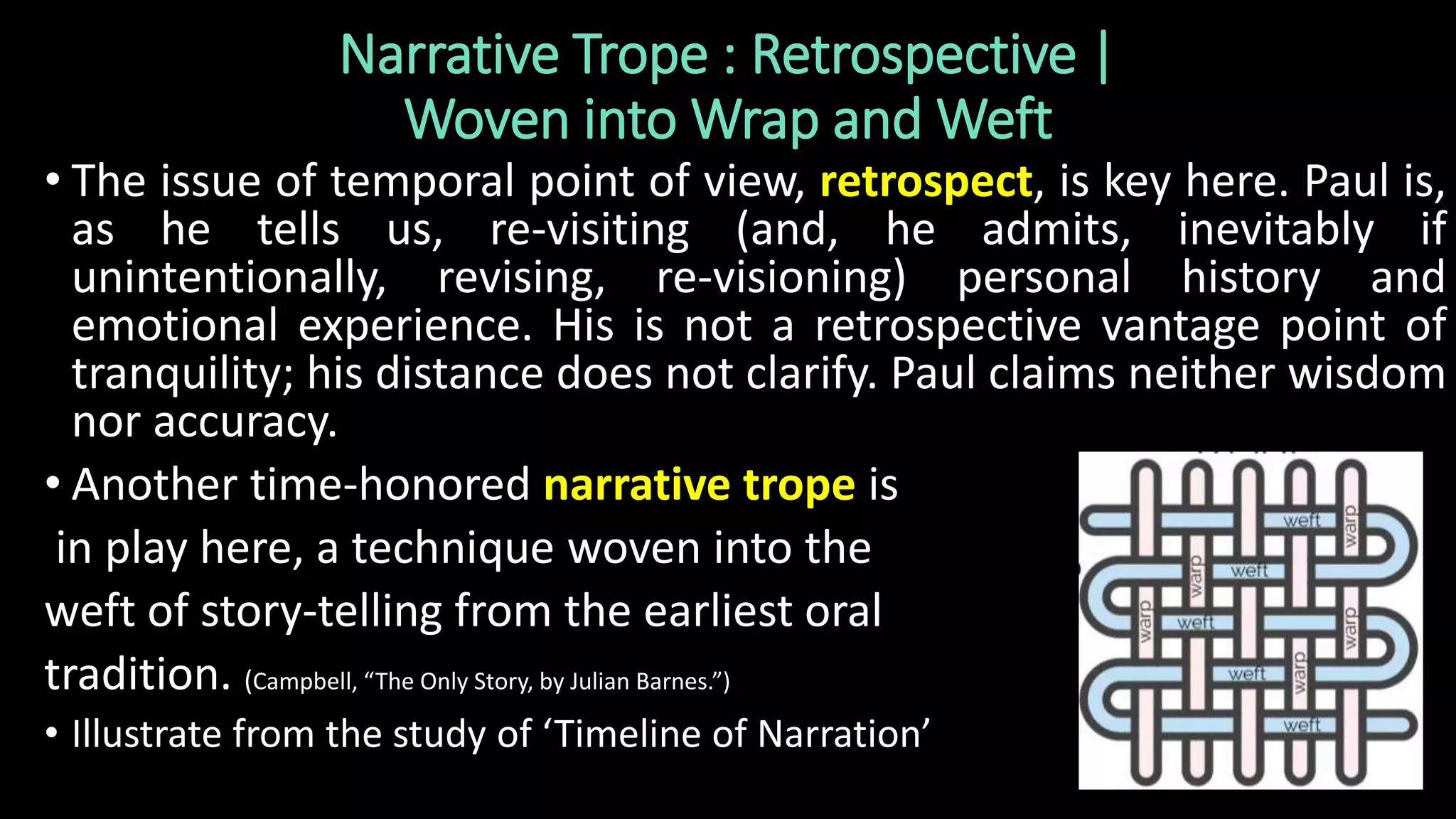 Narrative Trope : Retrospective |
Woven into Wrap and Weft
• The issue of temporal point of view, retrospect, is key here. Paul is,
as he tells us, re-visiting (and, he admits, inevitably if
unintentionally, revising, re-visioning) personal history and
emotional experience. His is not a retrospective vantage point of
tranquility; his distance does not clarify. Paul claims neither wisdom
nor accuracy.
• Another time-honored narrative trope is
in play here, a technique woven into the
weft of story-telling from the earliest oral
tradition. (Campbell, “The Only Story, by Julian Barnes.”)
• Illustrate from the study of ‘Timeline of Narration’
 