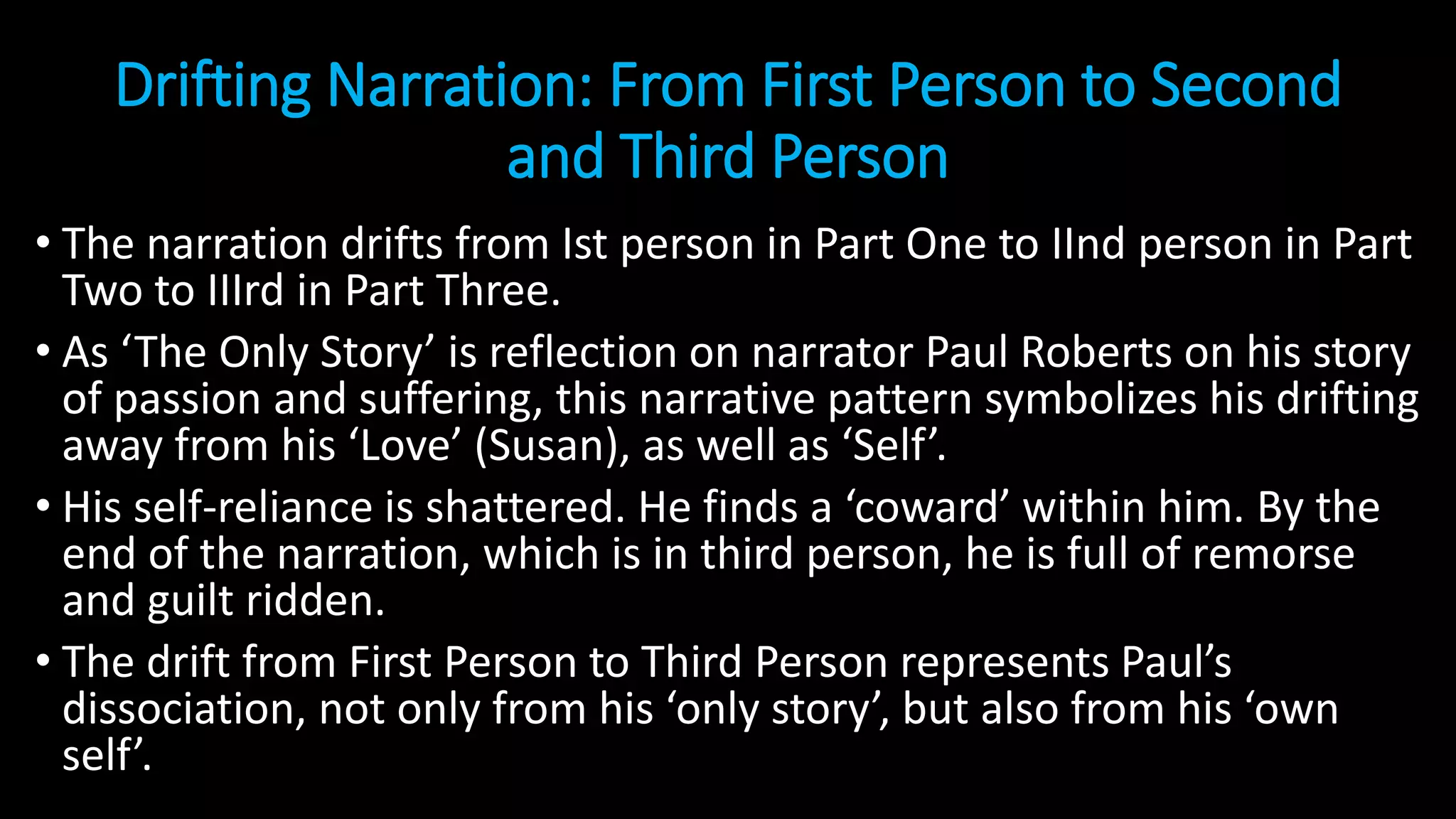 Drifting Narration: From First Person to Second
and Third Person
• The narration drifts from Ist person in Part One to IInd person in Part
Two to IIIrd in Part Three.
• As ‘The Only Story’ is reflection on narrator Paul Roberts on his story
of passion and suffering, this narrative pattern symbolizes his drifting
away from his ‘Love’ (Susan), as well as ‘Self’.
• His self-reliance is shattered. He finds a ‘coward’ within him. By the
end of the narration, which is in third person, he is full of remorse
and guilt ridden.
• The drift from First Person to Third Person represents Paul’s
dissociation, not only from his ‘only story’, but also from his ‘own
self’.
 