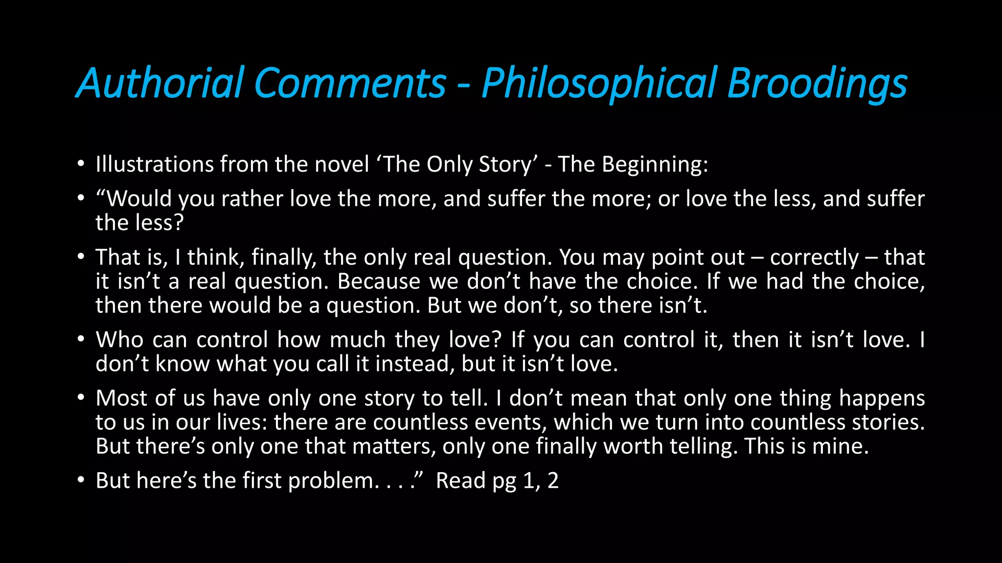 Authorial Comments - Philosophical Broodings
• Illustrations from the novel ‘The Only Story’ - The Beginning:
• “Would you rather love the more, and suffer the more; or love the less, and suffer
the less?
• That is, I think, finally, the only real question. You may point out – correctly – that
it isn’t a real question. Because we don’t have the choice. If we had the choice,
then there would be a question. But we don’t, so there isn’t.
• Who can control how much they love? If you can control it, then it isn’t love. I
don’t know what you call it instead, but it isn’t love.
• Most of us have only one story to tell. I don’t mean that only one thing happens
to us in our lives: there are countless events, which we turn into countless stories.
But there’s only one that matters, only one finally worth telling. This is mine.
• But here’s the first problem. . . .” Read pg 1, 2
 