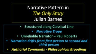 Narrative Pattern in
The Only Story
Julian Barnes
• Structured along Classical Line
• Narrative Trope
• Unreliable Narrator – Paul Roberts
• Narration drifts from first person to second and
third person
• Authorial Comments - Philosophical Broodings
 