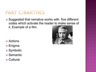    Suggested that narrative works with five different
    codes which activate the reader to make sense of
    it. Example of a film.



 Actions
 Enigma
 Symbolic
 Semantic
 Cultural
 