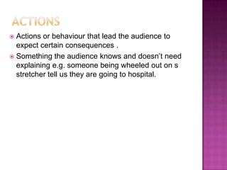  Actions or behaviour that lead the audience to
  expect certain consequences .
 Something the audience knows and doesn‟t need
  explaining e.g. someone being wheeled out on s
  stretcher tell us they are going to hospital.
 