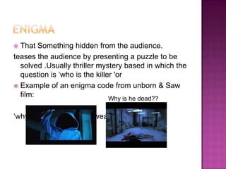 That Something hidden from the audience.
teases the audience by presenting a puzzle to be
  solved .Usually thriller mystery based in which the
  question is „who is the killer 'or
 Example of an enigma code from unborn & Saw
  film:                        Why is he dead??

„why is he/she have the weapon‟.
 