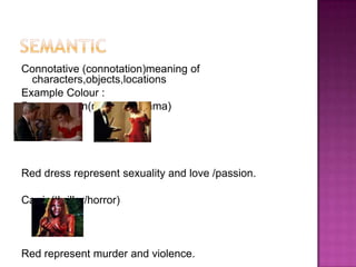 Connotative (connotation)meaning of
  characters,objects,locations
Example Colour :
Pretty woman(romance/drama)




Red dress represent sexuality and love /passion.

Carrie(thriller/horror)



Red represent murder and violence.
 
