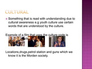    Something that is read with understanding due to
    cultural awareness e.g youth culture use certain
    words that are understood by the culture.

Example of a film that uses the culture code is
 „Romeo & Juliet



Locations,drugs,petrol station and guns which we
  know it is the Morden society.
 