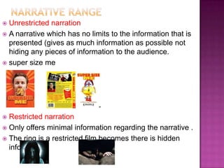  Unrestricted narration
 A narrative which has no limits to the information that is
  presented (gives as much information as possible not
  hiding any pieces of information to the audience.
 super size me




 Restricted narration
 Only offers minimal information regarding the narrative .
 The ring is a restricted film becomes there is hidden
  information
 