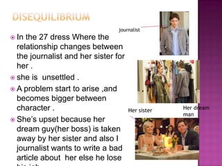 journalist
 In the 27 dress Where the
  relationship changes between
  the journalist and her sister for
  her .
 she is unsettled .
 A problem start to arise ,and
  becomes bigger between
  character .                         Her sister   Her dream
                                                   man
 She‟s upset because her
  dream guy(her boss) is taken
  away by her sister and also I
  journalist wants to write a bad
  article about her else he lose
 