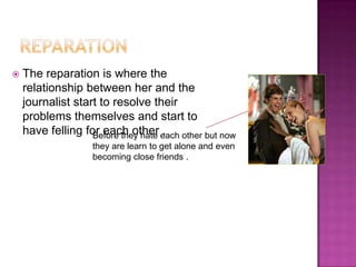    The reparation is where the
    relationship between her and the
    journalist start to resolve their
    problems themselves and start to
    have felling for each other each other but now
                   Before they hate .
                   they are learn to get alone and even
                   becoming close friends .
 