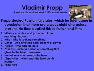 Vladimir Propp Russian critic and folklorist, 1920s and onwards.  Propp studied Russian fairytales, which he later came in conclusion that there are always eight characters present. He then applied this to fiction and films  Villain - who tries to stop the hero from reaching his goal Hero - who is seeking something Donor – who gives the hero an item of power  Helper – who aids the hero Princess – either a person or something that given to the hero as an award  Her father – who rewards the hero Dispatcher  - who sends the hero on his journey  False hero  