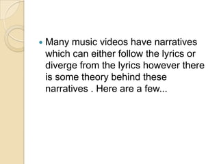    Many music videos have narratives
    which can either follow the lyrics or
    diverge from the lyrics however there
    is some theory behind these
    narratives . Here are a few...
 