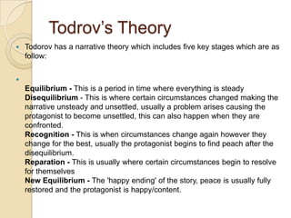 Todrov’s Theory
   Todorov has a narrative theory which includes five key stages which are as
    follow:



    Equilibrium - This is a period in time where everything is steady
    Disequilibrium - This is where certain circumstances changed making the
    narrative unsteady and unsettled, usually a problem arises causing the
    protagonist to become unsettled, this can also happen when they are
    confronted.
    Recognition - This is when circumstances change again however they
    change for the best, usually the protagonist begins to find peach after the
    disequilibrium.
    Reparation - This is usually where certain circumstances begin to resolve
    for themselves
    New Equilibrium - The 'happy ending' of the story, peace is usually fully
    restored and the protagonist is happy/content.
 
