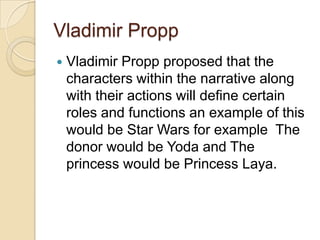 Vladimir Propp
   Vladimir Propp proposed that the
    characters within the narrative along
    with their actions will define certain
    roles and functions an example of this
    would be Star Wars for example The
    donor would be Yoda and The
    princess would be Princess Laya.
 