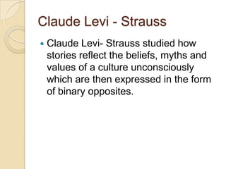 Claude Levi - Strauss
   Claude Levi- Strauss studied how
    stories reflect the beliefs, myths and
    values of a culture unconsciously
    which are then expressed in the form
    of binary opposites.
 