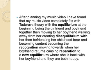    After planning my music video I have found
    that my music video completely fits with
    Toderovs theory with the equilibrium at the
    beginning being the girlfriend and boyfriend
    together then moving to her boyfriend walking
    away from her creating disequilibrium with
    her then befriending her childhood bear and
    becoming content becoming the
    recognition moving towards when her
    boyfriend returns causing reparation to
    a new equilibrium where she is back with
    her boyfriend and they are both happy.
 