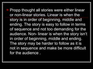    Propp thought all stories were either linear
    or non-linear stories. Linear is when the
    story is in order of beginning, middle and
    ending. The story is easy to follow in terms
    of sequence and not too demanding for the
    audience. Non- linear is when the story isn’t
    in order of beginning, middle and ending.
    The story may be harder to follow as it is
    not in sequence and make be more difficult
    for the audience .
 
