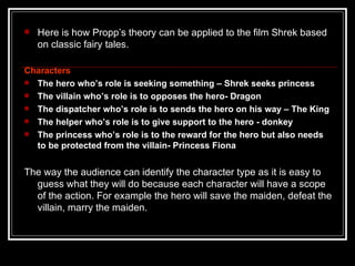    Here is how Propp’s theory can be applied to the film Shrek based
    on classic fairy tales.

Characters
 The hero who’s role is seeking something – Shrek seeks princess
 The villain who’s role is to opposes the hero- Dragon
 The dispatcher who’s role is to sends the hero on his way – The King
 The helper who’s role is to give support to the hero - donkey
 The princess who’s role is to the reward for the hero but also needs
  to be protected from the villain- Princess Fiona


The way the audience can identify the character type as it is easy to
  guess what they will do because each character will have a scope
  of the action. For example the hero will save the maiden, defeat the
  villain, marry the maiden.
 