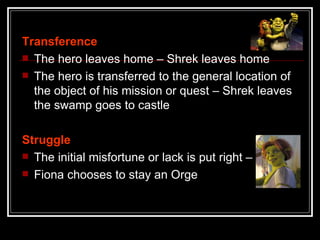 Transference
 The hero leaves home – Shrek leaves home
 The hero is transferred to the general location of
  the object of his mission or quest – Shrek leaves
  the swamp goes to castle

Struggle
 The initial misfortune or lack is put right –
 Fiona chooses to stay an Orge
 