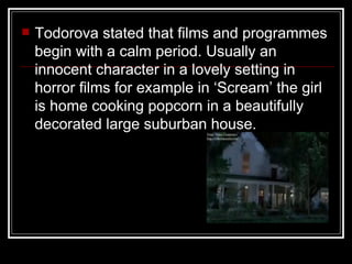    Todorova stated that films and programmes
    begin with a calm period. Usually an
    innocent character in a lovely setting in
    horror films for example in ‘Scream’ the girl
    is home cooking popcorn in a beautifully
    decorated large suburban house.
 